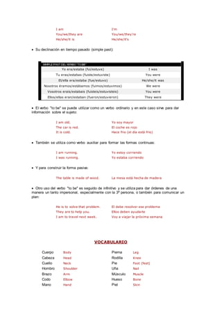 I am I'm
You/we/they are You/we/they're
He/she/it is He/she/it's
 Su declinación en tiempo pasado (simple past):
Yo era/estaba (fui/estuve) I was
Tu eras/estabas (fuiste/estuviste) You were
El/ella era/estaba (fue/estuvo) He/she/it was
Nosotros éramos/estábamos (fuimos/estuvimos) We were
Vosotros erais/estabais (fuisteis/estuvisteis) You were
Ellos/ellas eran/estaban (fueron/estuvieron) They were
 El verbo "to be" se puede utilizar como un verbo ordinario y en este caso sirve para dar
información sobre el sujeto:
I am old. Yo soy mayor
The car is red. El coche es rojo
It is cold. Hace frio (el día está frio)
 También se utiliza como verbo auxiliar para formar las formas continuas:
I am running. Yo estoy corriendo
I was running. Yo estaba corriendo
 Y para construir la forma pasiva:
The table is made of wood. La mesa está hecha de madera
 Otro uso del verbo "to be" es seguido de infinitivo y se utiliza para dar órdenes de una
manera un tanto impersonal, especialmente con la 3ª persona, o también para comunicar un
plan:
He is to solve that problem. El debe resolver ese problema
They are to help you. Ellos deben ayudarte
I am to travel next week. Voy a viajar la próxima semana
VOCABULARIO
Cuerpo Body Pierna Leg
Cabeza Head Rodilla Knee
Cuello Neck Pie Foot (feet)
Hombro Shoulder Uña Nail
Brazo Arm Músculo Muscle
Codo Elbow Hueso Bone
Mano Hand Piel Skin
 