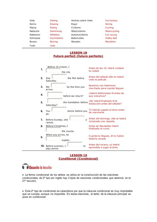 Vela Sailing Hockey sobre hielo Ice hockey
Remo Rowing Esquí Skiing
Hípica Riding Ciclismo Cycling
Natación Swimming Motociclismo Motorcycling
Atletismo Athletics Automovilismo Car racing
Gimnasia Gymnastics Balonvolea Volley ball
Boxeo Boxing Maratón Marathon
Yudo Judo
LESSON 18
Future perfect (futuro perfecto)
1.
Before 10 o'clock, I
the city.
Antes de las 10, habré visitado
la ciudad
2. She the film before
Saturday.
Antes del sábado ella no habrá
visto la película
3. We by the time you
arrive.
Nosotros nos habremos
marchado para cuando llegues
4. before we return?
¿Habrá telefoneado él antes de
que volvamos?
5. the translation before
Saturday?
¿No habrá finalizado él la
traducción antes del sábado?
6. You tennis before you
go.
Tú habrás jugado al tenis antes
de marcharte
7. Before Sunday, she a
racket.
Antes del domingo, ella se habrá
comprado una raqueta
8. Before Christmas, I
the course.
Antes de Navidades habré
finalizado el curso
9.
When you arrive, he
supper.
Cuando tú llegues, él no habrá
todavía cenado
10. Before summer, I to
play tennis.
Antes del verano, yo habré
aprendido a jugar al tenis
LESSON 19
Conditional (Condicional)
 La forma condicional de los verbos se utiliza en la construcción de las oraciones
condicionales de 2º tipo (en inglés hay 3 tipos de oraciones condicionales que veremos en la
21º lección).
 Este 2º tipo de condicional se caracteriza por que la cláusula condicional es muy improbable
que se cumpla, aunque no imposible. En estas oraciones, el verbo de la cláusula principal se
pone en condicional:
 