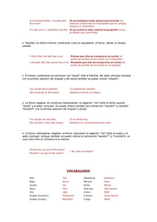 If I worked harder, I would pass
the exam.
Si yo trabajara más, pasaría el examen (la
cláusula condicional es improbable que se cumpla,
aunque no imposible).
If I ate more, I would be very fat. Si yo comiera más, estaría muy gordo (no es
probable que coma más)
 También se utiliza la forma condicional como el equivalente al futuro, desde un tiempo
pasado:
I think that she will buy a car. Pienso que ella se comprará un coche (el
punto de partida de la oración es el presente)
I thought that she would buy a car. Pensaba que ella se compraría un coche (el
punto de partida de la oración es el pasado)
 El tiempo condicional se construye con "would" más el infinitivo del verbo principal (aunque
con la primera persona del singular y del plural también se puede utilizar "should"):
You would learn Spanish. Tú estudiarías español
We would go to the beach. Nosotros iríamos a la playa
 La forma negativa se construye interponiendo la negación "not" entre la forma auxiliar
"would" y el verbo principal. Se puede utilizar también las contracción "wouldn't" (y también
"shouldn't" con la primera persona del singular y plural):
You would not say that. Tú no dirías eso
We shouldn´t buy that house. Nosotros no compraríamos esa casa
 La forma interrogativa negativa se forma colocando la negación "not" entre el sujeto y el
verbo principal. Aunque también se puede utilizar la contracción "wouldn´t" (o "shouldn't), en
cuyo caso irían al comienzo e la oración:
Would you not go to the party?
¿ No irías a la fiesta ?
Wouldn't you go to the party?
VOCABULARIO
Alto Tall Obediente Obedient
Bajo Short Moreno Dark
Gordo Fat Rubio Blond
Flaco Thin Pelirrojo Red-haired
Feo Ugly Calvo Bald
Guapo (hombre) Handsome Canoso Gray-haired
Guapa (mujer) Beautiful Ciego Blind
 