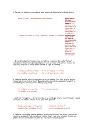  También se utiliza como equivalente en el pasado del futuro perfecto (future perfect):
Before 10 o'clock I will have finished my homework. Antes de las
10, habré
terminado los
deberes (la
acción se va a
desarrollar en el
futuro, pero la
afirmación se
ha realizado en
el presente).
I thought that before 10 o'clock I would have finished my homework. Pensaba que
antes de las
10, habría
terminado los
deberes (en
este caso, la
acción se iba a
desarrollar en el
futuro, pero a
partir de un
punto de
partida situado
en el pasado).
 El "conditional perfect" se construye con la forma condicional del auxiliar "to have",
acompañado del participio (past participle) del verbo principal (en la primera persona del
singular y del plurar se puede utilizar "should" en lugar de "would"):
I woul have visited my brother. Yo habría visitado a mi hermano
She would have bought a car. Ella se habría comprado un coche
 La forma negativa se construye interponiendo la negación "not" entre la forma auxiliar
"would" y la forma infinitiva "have". Se puede utilizar también la contracción "wouldn't" (y
"shouldn't" con la primera persona del singular y plural):
You would not have said that. Tú no habrías dicho eso
You wouldn't have said that.
 La forma interrogativa se forma comenzando la oración por la forma auxiliar "would", seguido
del sujeto , de la forma infinitiva "have" y del verbo principal:
Would you have gone to the party? ¿ Habrías ido a la fiesta ?
Would she have cooked the dinner? ¿ Habría preparado ella la cena ?
 La forma interrogativa negativa se forma empezando la oración por "would", seguido del
sujeto, de la negación "not", de la forma infinitiva "have" y del verbo principal. También se
podría utilizar la contracción "wouldn't" que iria al comienzo de la oración:
 