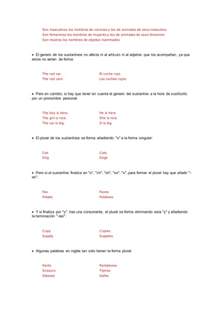 Son masculinos los nombres de varones y los de animales de sexo masculino
Son femeninos los nombres de mujeres y los de animales de sexo femenino
Son neutros los nombres de objetos inanimados
 El genero de los sustantivos no afecta ni al artículo ni al adjetivo que los acompañan, ya que
estos no varían de forma:
The red car El coche rojo
The red cars Los coches rojos
 Pero en cambio, si hay que tener en cuenta el genero del sustantivo a la hora de sustituirlo
por un pronombre personal:
The boy is here. He is here
The girl is nice. She is nice
The car is big. It is big
 El plural de los sustantivos se forma añadiendo "s" a la forma singular:
Cat Cats
Dog Dogs
 Pero si el sustantivo finaliza en "o", "ch", "sh", "ss", "x", para formar el plural hay que añadir "-
es":
Fax Faxes
Potato Potatoes
 Y si finaliza por "y", tras una consonante, el plural se forma eliminando esta "y" y añadiendo
la terminación "-ies":
Copy Copies
Supply Supplies
 Algunas palabras en inglés tan sólo tienen la forma plural:
Pants Pantalones
Scissors Tijeras
Glasses Gafas
 