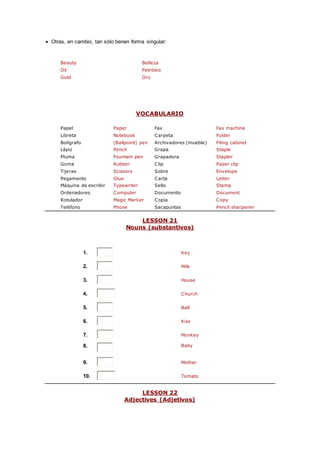 Otras, en cambio, tan sólo tienen forma singular:
Beauty Belleza
Oil Petróleo
Gold Oro
VOCABULARIO
Papel Paper Fax Fax machine
Libreta Notebook Carpeta Folder
Bolígrafo (Ballpoint) pen Archivadores (mueble) Filing cabinet
Lápiz Pencil Grapa Staple
Pluma Fountain pen Grapadora Stapler
Goma Rubber Clip Paper clip
Tijeras Scissors Sobre Envelope
Pegamento Glue Carta Letter
Máquina de escribir Typewriter Sello Stamp
Ordenadores Computer Documento Document
Rotulador Magic Marker Copia Copy
Teléfono Phone Sacapuntas Pencil sharpener
LESSON 21
Nouns (substantivos)
1. Key
2. Milk
3. House
4. Church
5. Ball
6. Kiss
7. Monkey
8. Baby
9. Mother
10. Tomato
LESSON 22
Adjectives (Adjetivos)
 