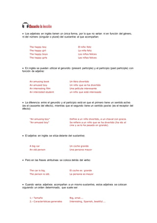  Los adjetivos en inglés tienen un única forma, por lo que no varían ni en función del género,
ni del número (singular o plural) del sustantivo al que acompañan:
The happy boy El niño feliz
The happy girl La niña feliz
The happy boys Los niños felices
The happy girls Las niñas felices
 En inglés se pueden utilizar el gerundio (present participle) y el participio (past participle) con
función de adjetivo:
An amusing book Un libro divertido
An amused boy Un niño que se ha divertido
An interesting film Una película interesante
An interested student un niño que está interesado
 La diferencia entre el gerundio y el participio está en que el primero tiene un sentido activo
(es el causante del efecto), mientras que el segundo tiene un sentido pasivo (es el receptor del
efecto):
"An amusing boy" Define a un niño divertido, a un chaval con gracia.
"An amused boy" Se refiere a un niño que se ha divertido (ha ido al
cine y se lo ha pasado en grande).
 El adjetivo en inglés se sitúa delante del sustantivo:
A big car Un coche grande
An old person Una persona mayor
 Pero en las frases atributivas se coloca detrás del verbo:
The car is big. El coche es grande
The person is old. La persona es mayor
 Cuando varios adjetivos acompañan a un mismo sustantivo, estos adjetivos se colocan
siguiendo un orden determinado, que suele ser:
1.- Tamaño Big, smal....
2.- Características generales Interesting, Spanish, beatiful....
 