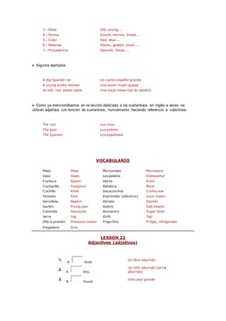 3.- Edad Old, young....
4.- Forma Round, narrow, broad....
5.- Color Red, blue....
6.- Material Plastic, golden, silver....
7.- Procedencia Spanish, Swiss....
 Algunos ejemplos:
A big Spanish car Un coche español grande
A young pretty woman Una joven mujer guapa
An old, red, plastic table Una vieja mesa roja de plástico
 Como ya mencionábamos en la lección dedicada a los sustantivos, en inglés a veces se
utilizan adjetivos con función de sustantivos, normalmente haciendo referencia a colectivos:
The rich Los ricos
The poor Los pobres
The Spanish Los españoles
VOCABULARIO
Plato Plate Microondas Microwave
Vaso Glass Lavaplatos Dishwasher
Cuchara Spoon Horno Oven
Cucharilla Teaspoon Batidora Mixer
Cuchillo Knife Sacacorchos Corkscrew
Tenedor Fork Exprimidor (eléctrico) Juice maker
Servilleta Napkin Abridor Opener
Sartén Frying-pan Salero Salt shaker
Cacerola Saucepan Azucarero Sugar bowl
Jarra Jug Grifo Tap
Olla a presión Pressure cooker Frigorífico Fridge; refrigerator
Fregadero Sink
LESSON 22
Adjectives (adjetivos)
1.
A book
Un libro aburrido
2.
A boy.
Un niño aburrido (se ha
aburrido)
3.
A house.
Una casa grande
 