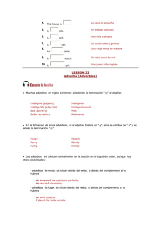 4. The house is
La casa es pequeña
5. A job.
Un trabajo cansado
6. A girl.
Una niña cansada
7. A car.
Un coche blanco grande
8.
An table.
Una vieja mesa de madera
9. A watch.
Un reloj suizo de oro
10. A girl.
Una joven niña inglesa
LESSON 23
Adverbs (Adverbios)
 Muchos adverbios en inglés se forman añadiendo la terminación "-ly" al adjetivo:
Intelligent (adjetivo) Inteligente
Intelligently (adverbio) Inteligentemente
Bad (adjetivo) Malo
Badly (adverbio) Malamente
 En la formación de estos adverbios, si el adjetivo finaliza en "-y", esta se cambia por "-i" y se
añade la terminación "-ly":
Happy Happily
Merry Merrily
Funny Funnily
 Los adverbios se colocan normalmente en la oración en el siguiente orden, aunque hay
otras posibilidades:
- adverbios de modo: se sitúan detrás del verbo, o detrás del complemento si lo
hubiera
He answered the questions perfectly.
We worked intensively.
- adverbios de lugar: se sitúan detrás del verbo, o detrás del complemento si lo
hubiera
He went upstairs.
I placed the table outside.
 