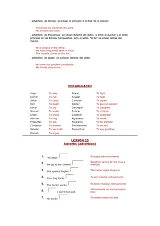 - adverbios de tiempo: se sitúan al principio o al final de la oración
Tomorrow he will finish the work.
He arrived very soon.
- adverbios de frecuencia: se sitúan delante del verbo, o entre el auxiliar y el verbo
principal en las formas compuestas. Con el verbo "to be" se sitúan detrás del
mismo
He is always in the office.
We have frequently been in Paris.
She usually comes to this bar.
- adverbios de grado: se colocan delante del verbo.
He knew the problem completely.
We hardly play tennis.
VOCABULARIO
Jugar To play Pelear To fight
Correr To run Ayudar To help
Saltar To jump Coincidir To agree
Reír To laugh Opinar To give an opinion
Llorar To cry Discrepar To disagree
Sonreír To smile Criticar To criticize
Gritar To shout Celebrar To celebrate
Abrazar To hug Agradecer To thank
Preguntar To ask Alegrarse To be grateful
Contestar To answer Entristecerse To be sad
Saludar To say hello Despedirse To say goodbye
Discutir To argue
LESSON 23
Adverbs (adverbios)
1. He plays
Él juega silenciosamente
2. We go to the cinema
Nosotros vamos al cine muy a
menudo
3. She speaks English
Ella habla inglés despacio
4. Your dog barks
Tu perro ladra ruidosamente
5. The doctor works
El doctor trabaja intensamente
6. I don't feel well.
Últimamente no me encuentro
bien
7. He works
Él trabaja todos los días
 