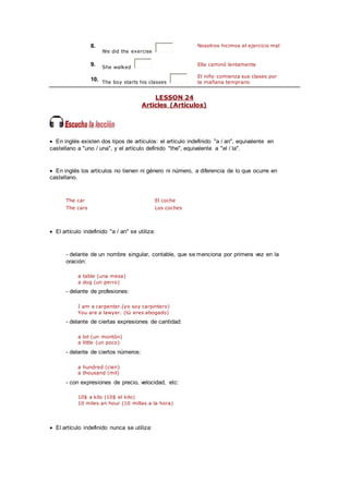 8.
We did the exercise
Nosotros hicimos el ejercicio mal
9. She walked
Ella caminó lentamente
10. The boy starts his classes
El niño comienza sus clases por
la mañana temprano
LESSON 24
Articles (Artículos)
 En inglés existen dos tipos de artículos: el artículo indefinido "a / an", equivalente en
castellano a "uno / una", y el artículo definido "the", equivalente a "el / la".
 En inglés los artículos no tienen ni género ni número, a diferencia de lo que ocurre en
castellano.
The car El coche
The cars Los coches
 El artículo indefinido "a / an" se utiliza:
- delante de un nombre singular, contable, que se menciona por primera vez en la
oración:
a table (una mesa)
a dog (un perro)
- delante de profesiones:
I am a carpenter.(yo soy carpintero)
You are a lawyer. (tú eres abogado)
- delante de ciertas expresiones de cantidad:
a lot (un montón)
a little (un poco)
- delante de ciertos números:
a hundred (cien)
a thousand (mil)
- con expresiones de precio, velocidad, etc:
10$ a kilo (10$ el kilo)
10 miles an hour (10 millas a la hora)
 El artículo indefinido nunca se utiliza:
 