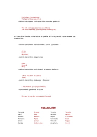 the Italians (los italianos)
the Spanish (los españoles)
- delante de adjetivos utilizados como nombres genéricos:
The rich are happy.(los ricos son felices)
The blind need help. (los ciegos necesitan ayuda)
 Este artículo definido no se utiliza, en general, en los siguientes casos (aunque hay
excepciones):
- delante de nombres de continentes, países y ciudades:
Africa
Spain
New York
- delante de nombres de personas:
Peter
Edward
Mary
- delante de nombres utilizados en un sentido abstracto:
Life is beautiful. (la vida es
bella)
- delante de nombres de juegos y deportes:
I play football. (yo juego al fútbol)
- con nombres genéricos en plural:
Men are strong.(los hombres son fuertes)
VOCABULARIO
Naranja Orange Tomate Tomato
Pera Pear Lechuga Lettuce
Plátano Banana Pepino Cucumber
Manzana Apple Remolacha Beet
Limón Lemon Pimiento Pepper
Sandia Watermelon Zanahoria Carrot
 