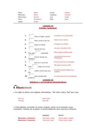 Melón Melon Perejil Parsley
Melocotón Peach Calabaza Pumpkin
Albaricoque Apricot Uva Grape
Fresa Strawberry Dátil Date
Patata Potato
LESSON 24
Articles (artículos)
1. Silver is highly valued.
La plata es muy apreciada
2. Peter came to see me.
Pedro vino a verme
3. Space is infinite.
El espacio es infinito
4. dog bit the boy.
Un perro mordió al niño
5. They play basketball.
Ellos juegan al baloncesto
6. Human beings are
intelligent.
Los seres humanos son
inteligentes
7. blue car is very old.
El coche azul es muy antiguo
8.
I like coffee very much.
Me gusta mucho el café
9. coffee I drank was very
hot.
El café que bebí estaba muy
caliente
10. plane landed with
problems.
Un avión aterrizó con problemas
LESSON 25
Adjetivos y pronombres demostrativos
 En inglés se utilizan como adjetivos demostrativos "this" (este / esta) y "that" (ese / esa):
This car Este coche
That girl Esa niña
 Estos adjetivos concuerdan en número (singular / plural) con el sustantivo al que
acompañan, mientras que en género no existen diferencias entre masculino y femenino:
Singular Plural
Masculino / femenino This (este / esta) These (estos / estas)
Masculino / femenino That (ese / esa) Those (esos / esas)
 