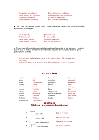 This student is intelligent. Este estudiante es inteligente
These students are intelligent. Estos estudiantes son inteligentes
That book is interesting. Ese libro es interesante
Those books are interesting. Esos libros son interesantes
 "This / that" y sus formas plurales "these / those" también se utilizan solos, funcionando como
pronombres demostrativos:
This is my book. Este es mi libro
That is your car. Ese es tu coche
These are my friends. Estos son mis amigos
Those are their relatives. Esos son sus familiares
 En este caso, el pronombres demostrativo sustituye al sustantivo al que se refiere y se utiliza
cuando éste ya ha sido mencionado anteriormente o cuando en función del contexto queda
perfectamente definido:
Have you seen my book? Yes, this is
your book.
¿ Has visto mi libro ?. Sí, este es tu libro
Who is your father? That is my father. ¿ Quién es tu padre ?. Ese es mi padre
VOCABULARIO
Resfriado A cold Pulmonía Pneumonia
Gripe Flu Antibiótico Antibiotic
Fiebre Temperature Analgésico Painkiller
Vómito Vomit Reposo Rest
Diarrea Diarrhea Lepra Leprosy
Anginas Tonsillitis Dolor Pain
Cáncer Cancer Agotamiento Exhaustion
Infarto Heart attack Análisis de sangre Blood test
Anemia Anaemia Leucemia Leukaemia
Medicina Medicine Jarabe Potion
Termómetro Thermometer
LESSON 25
Adjetivos y pronombres demostrativos
1.
is my wife.
Esta es mi mujer
2.
are my kids.
Esos son mis hijos
3.
radio doesn't work.
Esta radio no funciona
4.
Is your notebook?
¿Es ese tu cuaderno?
 