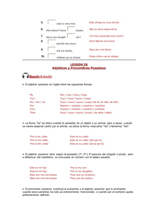 5. coat is very nice.
Este abrigo es muy bonito
6. She doesn't have books.
Ella no tiene estos libros
7. Have you bought car?
¿Te has comprado ese coche?
8.
pencils are yours.
Esos lápices son tuyos
9. are my books.
Esos son mis libros
10. children go to school.
Estos niños van al colegio
LESSON 26
Adjetivos y Pronombres Posesivos
 El adjetivo posesivo en inglés tiene las siguientes formas:
My Mío / mía / míos / mías
Your Tuyo / tuya / tuyos / tuyas
His / her / its Suyo / suya / suyos / suyas (de él, de ella, de ello)
Our Nuestro / nuestra / nuestros / nuestras
Your Vuestro / vuestra / vuestros / vuestras
Their Suyo / suya / suyos / suyas ( de ellos / ellas)
 La forma "its" se utiliza cuando el poseedor es un objeto o un animal, pero a veces, cuando
se siente especial cariño por el animal, se utiliza la forma masculina "his" o femenina "her".
This is its collar Este es su collar
This is his collar Este es su collar (del perro)
This is her collar Este es su collar (de la perra)
 El adjetivo posesivo varía según el poseedor (1ª, 2ª o 3ª persona del singular o plural), pero,
a diferencia del castellano, no concuerda en número con el objeto poseído:
Este es mi hijo This is my son.
Esta es mi hija This is my daugther.
Ellos son mis hermanos They are my brothers.
Ellas son mis hermanas They are my sisters.
 El pronombre posesivo sustituye al sustantivo y al adjetivo posesivo que lo acompaña
cuando este sustantivo ha sido ya anteriormente mencionado, o cuando por el contexto queda
perfectamente definido:
 
