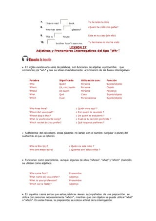 7. I have read book.
Yo he leído tu libro
8.
Who has seen glasses?
¿Quién ha visto mis gafas?
9. This is house.
Esta es su casa (de ella)
10. brother hasn't seen me.
Tu hermano no me ha visto
LESSON 27
Adjetivos y Pronombres Interrogativos del tipo "Wh-"
 En inglés existen una serie de palabras, con funciones de adjetivo o pronombre, que
comienzan por "wh-" y que se sitúan invariablemente al comienzo de las frases interrogativas:
Palabra Significado Utilización con: Función
Who Quién Persona Sujeto/objeto
Whom (A, con) quién Persona Objeto
Whose De quién Persona Posesivo
What Qué Cosa Sujeto/objeto
Which Cual Persona/cosa Sujeto/objeto
Who lives here? ¿ Quién vive aquí ?
Whom did you meet? ¿ Con quién te reuniste ?
Whose dog is that? ¿ De quién es ese perro ?
What is you favourite song? ¿ Cual es tu canción preferida ?
Which racket do you prefer? ¿ Qué raqueta prefieres ?
 A diferencia del castellano, estas palabras no varían con el numero (singular o plural) del
sustantivo al que se refieren:
Who is this boy? ¿ Quién es este niño ?
Who are these boys? ¿ Quienes son estos niños ?
 Funcionan como pronombres, aunque algunas de ellas ("whose", "what" y "which" ) también
se utilizan como adjetivos:
Who came first? Pronombre
What name do you prefer? Adjetivo
What is your profession? Pronombre
Which car is faster? Adjetivo
 En aquellos casos en los que estas palabras vienen acompañadas de una preposición, se
utiliza con personas necesariamente "whom", mientras que con objetos se puede utilizar "what"
o "which". En estas frases, la preposición se coloca al final de la interrogación:
 