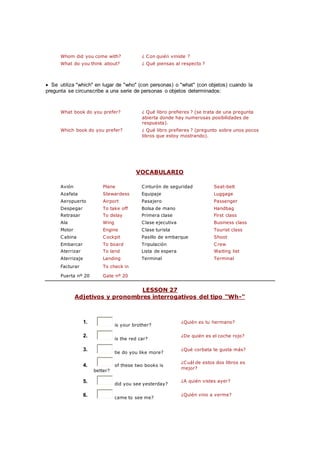 Whom did you come with? ¿ Con quién viniste ?
What do you think about? ¿ Qué piensas al respecto ?
 Se utiliza "which" en lugar de "who" (con personas) o "what" (con objetos) cuando la
pregunta se circunscribe a una serie de personas o objetos determinados:
What book do you prefer? ¿ Qué libro prefieres ? (se trata de una pregunta
abierta donde hay numerosas posibilidades de
respuesta).
Which book do you prefer? ¿ Qué libro prefieres ? (pregunto sobre unos pocos
libros que estoy mostrando).
VOCABULARIO
Avión Plane Cinturón de seguridad Seat-belt
Azafata Stewardess Equipaje Luggage
Aeropuerto Airport Pasajero Passenger
Despegar To take off Bolsa de mano Handbag
Retrasar To delay Primera clase First class
Ala Wing Clase ejecutiva Business class
Motor Engine Clase turista Tourist class
Cabina Cockpit Pasillo de embarque Shoot
Embarcar To board Tripulación Crew
Aterrizar To land Lista de espera Waiting list
Aterrizaje Landing Terminal Terminal
Facturar To check in
Puerta nº 20 Gate nº 20
LESSON 27
Adjetivos y pronombres interrogativos del tipo "Wh-"
1.
is your brother?
¿Quién es tu hermano?
2.
is the red car?
¿De quién es el coche rojo?
3.
tie do you like more?
¿Qué corbata te gusta más?
4. of these two books is
better?
¿Cuál de estos dos libros es
mejor?
5. did you see yesterday?
¿A quién vistes ayer?
6. came to see me?
¿Quién vino a verme?
 