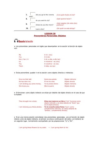 7. did you go to the cinema
with?
¿Con quién fuiste al cine?
8.
do you want to do?
¿Qué quieres hacer?
9. shoes do you like more?
¿Qué zapatos (de estos dos)
prefieres?
10. coat is this?
¿De quién es este abrigo?
LESSON 28
Pronombres Personales Objetos
 Los pronombres personales en inglés que desempeñan en la oración la función de objeto
son:
Me A mí (me)
You A ti (te)
Him / her / it A él, a ella, a ello (se)
Us A nosotros - as (nos)
You A vosotros - as (os)
Them A ellos -as (se)
 Estos pronombres pueden ir en la oración como objetos directos o indirectos:
Give me that ball. Dame esa pelota Objeto indirecto
He has seen me. El me ha visto Objeto directo
I am lending you some money. Yo te presto dinero Objeto indirecto
She loves you. Elle te quiere Objeto directo
 Si funcionan como objeto indirecto se sitúan por delante del objeto directo en el caso de que
lo hubiere:
They brought me a book. Ellos me trajeron un libro ("me" funciona como
objeto indirecto y se sitúa delante de "book" que
es el objeto directo)
I am showing you these photos. Yo te enseño estas fotos ("you" ,como
complemento indirecto, se coloca delante de
"photos", complemento directo)
 Si en una misma oración coincidieran dos pronombres personales, uno en función de objeto
directo y otro de objeto indirecto, el primero se sitúa a continuación del verbo y el indirecto va
en segundo lugar, normalmente acompañado por las preposiciones "to" o "for":
I am giving these flowers to my sister. = I am giving them to her.
 