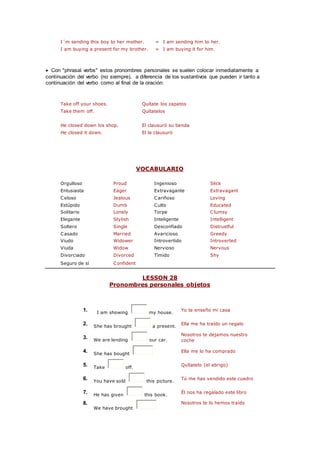 I´m sending this boy to her mother. = I am sending him to her.
I am buying a present for my brother. = I am buying it for him.
 Con "phrasal verbs" estos pronombres personales se suelen colocar inmediatamente a
continuación del verbo (no siempre), a diferencia de los sustantivos que pueden ir tanto a
continuación del verbo como al final de la oración:
Take off your shoes. Quítate los zapatos
Take them off. Quítatelos
He closed down his shop. El clausuró su tienda
He closed it down. El la clausuró
VOCABULARIO
Orgulloso Proud Ingenioso Slick
Entusiasta Eager Extravagante Extravagant
Celoso Jealous Cariñoso Loving
Estúpido Dumb Culto Educated
Solitario Lonely Torpe Clumsy
Elegante Stylish Inteligente Intelligent
Soltero Single Desconfiado Distrustful
Casado Married Avaricioso Greedy
Viudo Widower Introvertido Introverted
Viuda Widow Nervioso Nervous
Divorciado Divorced Tímido Shy
Seguro de sí Confident
LESSON 28
Pronombres personales objetos
1. I am showing my house.
Yo te enseño mi casa
2. She has brought a present.
Ella me ha traído un regalo
3. We are lending our car.
Nosotros te dejamos nuestro
coche
4. She has bought
Ella me lo ha comprado
5. Take off.
Quítatelo (el abrigo)
6. You have sold this picture.
Tú me has vendido este cuadro
7. He has given this book.
Él nos ha regalado este libro
8.
We have brought
Nosotros te lo hemos traído
 