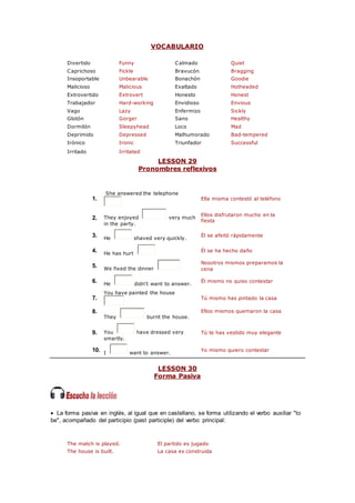 VOCABULARIO
Divertido Funny Calmado Quiet
Caprichoso Fickle Bravucón Bragging
Insoportable Unbearable Bonachón Goodie
Malicioso Malicious Exaltado Hotheaded
Extrovertido Extrovert Honesto Honest
Trabajador Hard-working Envidioso Envious
Vago Lazy Enfermizo Sickly
Glotón Gorger Sano Healthy
Dormilón Sleepyhead Loco Mad
Deprimido Depressed Malhumorado Bad-tempered
Irónico Ironic Triunfador Successful
Irritado Irritated
LESSON 29
Pronombres reflexivos
1.
She answered the telephone
Ella misma contestó al teléfono
2. They enjoyed very much
in the party.
Ellos disfrutaron mucho en la
fiesta
3. He shaved very quickly.
Él se afeitó rápidamente
4. He has hurt
Él se ha hecho daño
5. We fixed the dinner
Nosotros mismos preparamos la
cena
6. He didn't want to answer.
Él mismo no quiso contestar
7.
You have painted the house
Tú mismo has pintado la casa
8.
They burnt the house.
Ellos mismos quemaron la casa
9. You have dressed very
smartly.
Tú te has vestido muy elegante
10. I want to answer.
Yo mismo quiero contestar
LESSON 30
Forma Pasiva
 La forma pasiva en inglés, al igual que en castellano, se forma utilizando el verbo auxiliar "to
be", acompañado del participio (past participle) del verbo principal:
The match is played. El partido es jugado
The house is built. La casa es construida
 