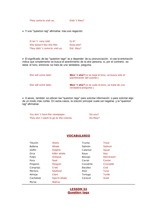 They came to visit us. Didn´t they?
 Y una "question tag" afirmativa tras una negación:
It isn´t very cold. Is it?
She doesn't like this film. Does she?
They didn´t come to visit us. Did they?
 El significado de las "question tags" va a depender de su pronunciación: si cae la entonación
indica que simplemente se busca el asentimiento de la otra persona; si, por el contrario, se
eleva el tono, entonces se trata de una verdadera pregunta:
She will come later. Won´t she? (si se baja el tono, se busca sólo el
asentimiento del oyente )
She will come later. Won´t she? (si se sube el tono, se trata de una
verdadera pregunta )
 A veces, también se utilizan las "question tags" para solicitar información o para solicitar algo
de un modo más cortés. En estos casos, la oración principal suele ser negativa y la "question
tag" afirmativa:
You don´t have the newspaper. Do you?
They don´t want to go to the cinema. Do they?
VOCABULARIO
Tiburón Shark Trucha Trout
Ballena Whale Salmón Salmon
Delfín Dolphin Calamar Squid
Orca Killer whale Raya Ray
Pulpo Octopus Besugo Red bream
Foca Seal Caviar Caviar
Pingüino Penguin Cocodrilo Crocodile
Cangrejo Crab Bacalao Cod
Marisco Seafood Atún Tuna
Almeja Clam Tortuga Turtle
Cachalote Sperm whale Caracol Snail
Morsa Walrus
LESSON 32
Question tags
 