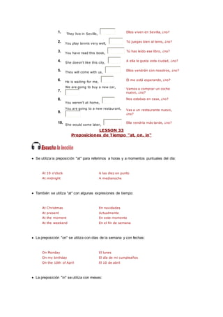 1. They live in Seville,
Ellos viven en Sevilla, ¿no?
2. You play tennis very well,
Tú juegas bien al tenis, ¿no?
3. You have read this book,
Tú has leído ese libro, ¿no?
4. She doesn't like this city,
A ella le gusta esta ciudad, ¿no?
5. They will come with us,
Ellos vendrán con nosotros, ¿no?
6. He is waiting for me,
Él me está esperando, ¿no?
7.
We are going to buy a new car,
Vamos a comprar un coche
nuevo, ¿no?
8.
You weren't at home,
Nos estabas en casa, ¿no?
9.
You are going to a new restaurant, Vas a un restaurante nuevo,
¿no?
10.
She would come later,
Ella vendría más tarde, ¿no?
LESSON 33
Preposiciones de Tiempo "at, on, in"
 Se utiliza la preposición "at" para referirnos a horas y a momentos puntuales del día:
At 10 o'clock A las diez en punto
At midnight A medianoche
 También se utiliza "at" con algunas expresiones de tiempo:
At Christmas En navidades
At present Actualmente
At the moment En este momento
At the weekend En el fin de semana
 La preposición "on" se utiliza con días de la semana y con fechas:
On Monday El lunes
On my birthday El día de mi cumpleaños
On the 10th of April El 10 de abril
 La preposición "in" se utiliza con meses:
 