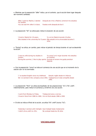  Mientras que la preposición "after" indica, por el contrario, que la acción tiene lugar después
del momento señalado:
After I went to Madrid, I started
my studies.
Después de irme a Madrid, comencé mis estudios
You can see him after 6 o'clock. Puedes verle después de las 6
 La preposición "for" se utiliza para indicar la duración de una acción:
I lived in Madrid for 10 years. Yo viví en Madrid durante 10 años
She studied in the university for 5 years. Ella estudió en la universidad durante 5
años
 "During" se utiliza, en cambio, para indicar el periodo de tiempo durante el cual se desarrolla
la acción:
I met my wife during my studies in
London.
Yo conocí a mi mujer durante mis estudios
en Londres
During the summer, I like to play sports. Durante el verano me gusta practicar
deporte
 Con la preposición "since" se indica el comienzo de una acción que en el momento de la
oración aún no ha terminado:
I´ve studied English since my childhood. Estudio inglés desde mi infancia
We´ve worked in this company since 1992. Trabajamos en esta compañía desde
1992
 La preposición "from" se utiliza acompañada de las preposiciones "to" o "till / untill",
indistintamente, para indicar el comienzo y el término de una acción:
I work from Monday to Friday. Trabajo de lunes a viernes
I lived in Paris from 1980 to 1984. Viví en París desde 1980 a 1994
 Si sólo se indica el final de la acción, se utiliza "till / untill" (nunca "to"):
Yesterday I worked until midnight. Ayer trabajé hasta medianoche
I didn't drive untill my 30's. No conduje hasta los 30 años
VOCABULARIO
 