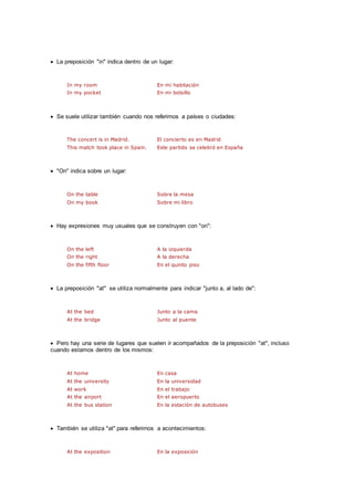  La preposición "in" indica dentro de un lugar:
In my room En mi habitación
In my pocket En mi bolsillo
 Se suele utilizar también cuando nos referimos a países o ciudades:
The concert is in Madrid. El concierto es en Madrid
This match took place in Spain. Este partido se celebró en España
 "On" indica sobre un lugar:
On the table Sobre la mesa
On my book Sobre mi libro
 Hay expresiones muy usuales que se construyen con "on":
On the left A la izquierda
On the right A la derecha
On the fifth floor En el quinto piso
 La preposición "at" se utiliza normalmente para indicar "junto a, al lado de":
At the bed Junto a la cama
At the bridge Junto al puente
 Pero hay una serie de lugares que suelen ir acompañados de la preposición "at", incluso
cuando estamos dentro de los mismos:
At home En casa
At the university En la universidad
At work En el trabajo
At the airport En el aeropuerto
At the bus station En la estación de autobuses
 También se utiliza "at" para referirnos a acontecimientos:
At the exposition En la exposición
 