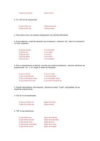To get on the train Subir al tren
 "In / into" en las expresiones:
To get in the car Subirse al coche
To get in the taxi Subirse al taxi
 Para indicar como nos estamos desplazando hay distintas alternativas:
 Si nos referimos al tipo de transporte que empleamos, utilizamos "by", salvo en la expresión
"on foot" (andando):
To go by bicycle Ir en bicicleta
To go by car Ir en coche
To go by train Ir en tren
To go by plane Ir en avión
To go by bus Ir en autobús
 Pero si especificamos el vehículo concreto que estamos empleando, entonces utilizamos las
preposiciones "on" o "in", según el medio de transporte:
To go in my car Ir en mi coche
To go on the bicycle Ir en la bicicleta
To go on the black horse Ir en el caballo negro
To go on the 8.15 train Ir en el tren de las 8.15
 Cuando descendemos del transporte, utilizamos el verbo "to get", acompañado de las
siguientes preposiciones:
 "Out of" en las expresiones:
To get out of the car Bajar del coche
To get out of the taxi Bajar del taxi
 "Off" en las expresiones:
To get off the bus Bajar del autobús
To get off the bicycle Bajar de la bicicleta
To get off the train Bajar del tren
To get off the motorbike Bajar de la moto
To get off the horse Bajar del caballo
 