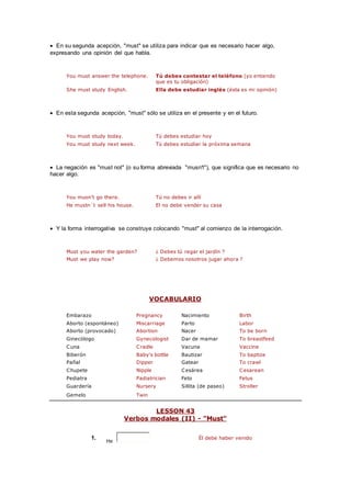  En su segunda acepción, "must" se utiliza para indicar que es necesario hacer algo,
expresando una opinión del que habla.
You must answer the telephone. Tú debes contestar el teléfono (yo entiendo
que es tu obligación)
She must study English. Ella debe estudiar inglés (ésta es mi opinión)
 En esta segunda acepción, "must" sólo se utiliza en el presente y en el futuro.
You must study today. Tú debes estudiar hoy
You must study next week. Tú debes estudiar la próxima semana
 La negación es "must not" (o su forma abreviada "musn't"), que significa que es necesario no
hacer algo.
You musn't go there. Tú no debes ir allí
He mustn´t sell his house. El no debe vender su casa
 Y la forma interrogativa se construye colocando "must" al comienzo de la interrogación.
Must you water the garden? ¿ Debes tú regar el jardín ?
Must we play now? ¿ Debemos nosotros jugar ahora ?
VOCABULARIO
Embarazo Pregnancy Nacimiento Birth
Aborto (espontáneo) Miscarriage Parto Labor
Aborto (provocado) Abortion Nacer To be born
Ginecólogo Gynecologist Dar de mamar To breastfeed
Cuna Cradle Vacuna Vaccine
Biberón Baby's bottle Bautizar To baptize
Pañal Dipper Gatear To crawl
Chupete Nipple Cesárea Cesarean
Pediatra Padiatrician Feto Fetus
Guardería Nursery Sillita (de paseo) Stroller
Gemelo Twin
LESSON 43
Verbos modales (II) - "Must"
1.
He
Él debe haber venido
 