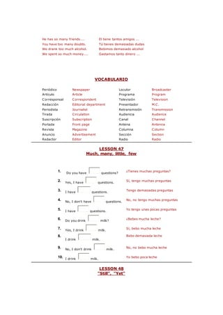 He has so many friends.... El tiene tantos amigos ...
You have too many doubts. Tú tienes demasiadas dudas
We drank too much alcohol. Bebimos demasiado alcohol
We spent so much money.... Gastamos tanto dinero ...
VOCABULARIO
Periódico Newspaper Locutor Broadcaster
Artículo Article Programa Program
Corresponsal Correspondent Televisión Television
Redacción Editorial department Presentador M.C.
Periodista Journalist Retransmisión Transmission
Tirada Circulation Audiencia Audience
Suscripción Subscription Canal Channel
Portada Front page Antena Antenna
Revista Magazine Columna Column
Anuncio Advertisement Sección Section
Redactor Editor Radio Radio
LESSON 47
Much, many, little, few
1. Do you have questions?
¿Tienes muchas preguntas?
2. Yes, I have questions.
Sí, tengo muchas preguntas
3. I have questions.
Tengo demasiadas preguntas
4. No, I don't have questions.
No, no tengo muchas preguntas
5. I have questions.
Yo tengo unas pocas preguntas
6. Do you drink milk?
¿Bebes mucha leche?
7. Yes, I drink milk.
Sí, bebo mucha leche
8.
I drink milk.
Bebo demasiada leche
9. No, I don't drink milk.
No, no bebo mucha leche
10. I drink milk.
Yo bebo poca leche
LESSON 48
"Still", "Yet"
 
