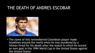 THE DEATH OF ANDRES ESCOBAR
• The name of this remembered Colombian player made
headlines around the world when he was murdered by a
hitman hired for his death after the match in which he scored
an own goal in the 1994 World Cup in the United States against
the United States