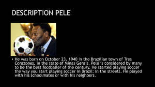 DESCRIPTION PELE
• He was born on October 23, 1940 in the Brazilian town of Tres
Corazones, in the state of Minas Gerais. Pelé is considered by many
to be the best footballer of the century. He started playing soccer
the way you start playing soccer in Brazil: in the streets. He played
with his schoolmates or with his neighbors.