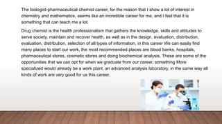 The biologist-pharmaceutical chemist career, for the reason that I show a lot of interest in
chemistry and mathematics, seems like an incredible career for me, and I feel that it is
something that can teach me a lot.
Drug chemist is the health professionalism that gathers the knowledge, skills and attitudes to
serve society, maintain and recover health, as well as in the design, evaluation, distribution,
evaluation, distribution, selection of all types of information, in this career We can easily find
many places to start our work, the most recommended places are blood banks, hospitals,
pharmaceutical stores, cosmetic stores and doing biochemical analysis. These are some of the
opportunities that we can opt for when we graduate from our career, something More
specialized would already be a work plant, an advanced analysis laboratory, in the same way all
kinds of work are very good for us this career.
 