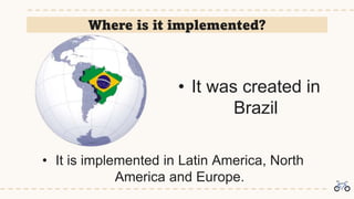 Where is it implemented?
• It was created in
Brazil
• It is implemented in Latin America, North
America and Europe.
 