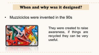 When and why was it designed?
• Muzziciclos were invented in the 90s
They were created to raise
awareness, if things are
recycled they can be very
useful.
 