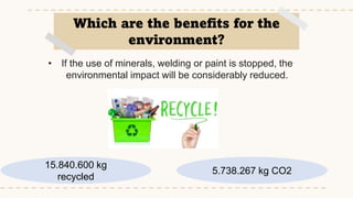 5.738.267 kg CO2
• If the use of minerals, welding or paint is stopped, the
environmental impact will be considerably reduced.
Which are the benefits for the
environment?
15.840.600 kg
recycled
 