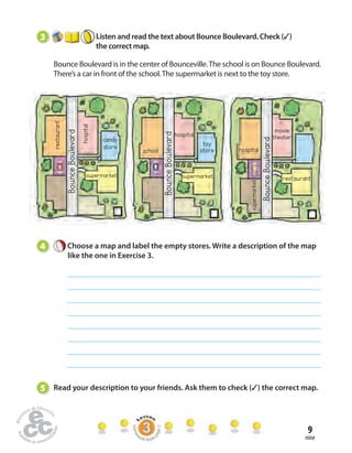movie 
theater 
restaurant 
9 
nine 
3 Listen and read the text about Bounce Boulevard. Check (✓) 
the correct map. 
Bounce Boulevard is in the center of Bounceville. The school is on Bounce Boulevard. 
There’s a car in front of the school. The supermarket is next to the toy store. 
Bounce Boulevard 
Bounce Boulevard 
Bounce Boulevard 
restaurant 
hospital 
candy 
store 
school 
hospital 
toy 
store 
supermarket 
hospital 
supermarket 
supermarket 
4 Choose a map and label the empty stores. Write a description of the map 
like the one in Exercise 3. 
5 Read your description to your friends. Ask them to check (✓) the correct map. 
Homework Book page 5 
 