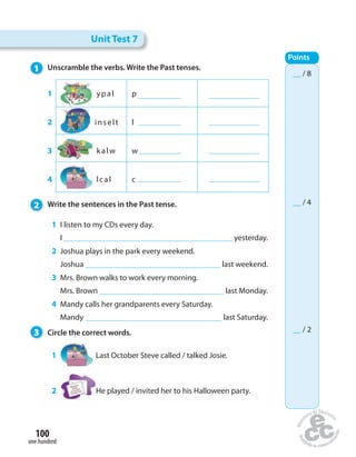 1 Unscramble the verbs. Write the Past tenses. 
1 ypal p 
2 inselt l 
3 kalw w 
4 lcal c 
2 Write the sentences in the Past tense. 
1 I listen to my CDs every day. 
I yesterday. 
2 Joshua plays in the park every weekend. 
Joshua last weekend. 
3 Mrs. Brown walks to work every morning. 
Mrs. Brown last Monday. 
4 Mandy calls her grandparents every Saturday. 
Mandy last Saturday. 
3 Circle the correct words. 
1 Last October Steve called / talked Josie. 
2 He played / invited her to his Halloween party. 
100 
one hundred 
Unit Test 7 
Points 
__ / 8 
__ / 4 
__ / 2 
 