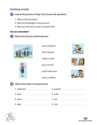 103 
one hundred and three 
Getting ready 
1 Look at the picture on Page 102. Answer the questions. 
1 What is the girl doing? 
2 Who are the people in the pictures? 
3 What are the main events in the girl’s life? 
Do you remember? 
1 Match the pictures and the phrases. 
eat a sandwich 
ride a bicycle 
make a snack 
go to school 
watch television 
wear a uniform 
2 Write these verbs in the past tense. 
1 celebrate 5 present 
2 look 6 walk 
3 paint 7 use 
4 play 8 visit 
 