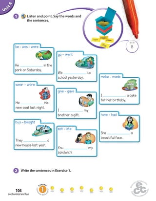 Unit 8 
1 Listen and point. Say the words and 
be - was - were 
He in the 
park on Saturday. 
wear - wore 
He his 
new coat last night. 
buy - bought 
They a 
new house last year. 
104 
the sentences. 
one hundred and four 
BLM 
8 
go - went 
We to 
school yesterday. 
give - gave 
I my 
brother a gift. 
2 Write the sentences in Exercise 1. 
make - made 
I a cake 
for her birthday. 
have - had 
She a 
beautiful face. 
eat - ate 
You my 
sandwich! 
Homework Book page 41 
 