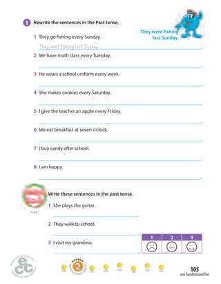 105 
one hundred and  ve 
1 Rewrite the sentences in the Past tense. 
1 They go  shing every Sunday. 
. 
2 We have math class every Tuesday. 
. 
3 He wears a school uniform every week. 
. 
4 She makes cookies every Saturday. 
. 
5 I give the teacher an apple every Friday. 
. 
6 We eat breakfast at seven o’clock. 
. 
7 I buy candy after school. 
. 
8 I am happy. 
. 
They went  shing 
last Sunday. 
They went fishing last Sunday 
to Unit 7 
Write these sentences in the past tense. 
1 She plays the guitar. 
. 
2 They walk to school. 
. 
3 I visit my grandma. 
. 
1 2 3 
Homework Book page 42 
 