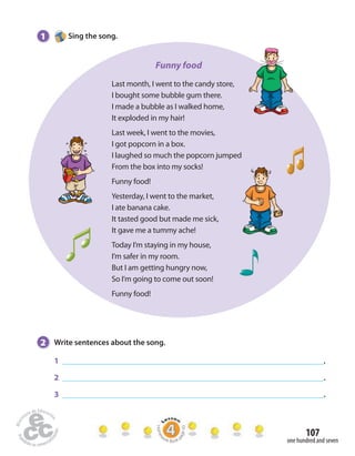 107 
one hundred and seven 
1 Sing the song. 
Funny food 
Last month, I went to the candy store, 
I bought some bubble gum there. 
I made a bubble as I walked home, 
It exploded in my hair! 
Last week, I went to the movies, 
I got popcorn in a box. 
I laughed so much the popcorn jumped 
From the box into my socks! 
Funny food! 
Yesterday, I went to the market, 
I ate banana cake. 
It tasted good but made me sick, 
It gave me a tummy ache! 
Today I’m staying in my house, 
I’m safer in my room. 
But I am getting hungry now, 
So I’m going to come out soon! 
Funny food! 
2 Write sentences about the song. 
1 . 
2 . 
3 . 
Homework Book page 43 
 