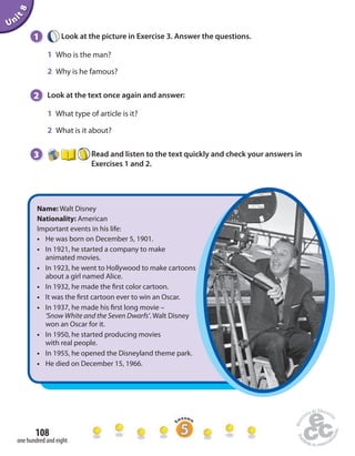 Unit 8 
1 Look at the picture in Exercise 3. Answer the questions. 
1 Who is the man? 
2 Why is he famous? 
2 Look at the text once again and answer: 
1 What type of article is it? 
2 What is it about? 
3 Read and listen to the text quickly and check your answers in 
108 
one hundred and eight 
Exercises 1 and 2. 
Name: Walt Disney 
Nationality: American 
Important events in his life: 
• He was born on December 5, 1901. 
• In 1921, he started a company to make 
animated movies. 
• In 1923, he went to Hollywood to make cartoons 
about a girl named Alice. 
• In 1932, he made the  rst color cartoon. 
• It was the  rst cartoon ever to win an Oscar. 
• In 1937, he made his  rst long movie – 
‘Snow White and the Seven Dwarfs’. WaltDisney 
won an Oscar for it. 
• In 1950, he started producing movies 
with real people. 
• In 1955, he opened the Disneyland theme park. 
• He died on December 15, 1966. 
 