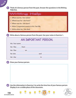 Unit 8 
1 Think of a famous person from the past. Answer the questions in the Writing 
Help box. 
1 What was his / her name? 
2 Where was he / she from? 
3 When was he / she born? 
4 Write 2 important events in his / her life. 
5 Write when he / she died. 
2 Write about a famous person from the past. Use your notes in Exercise 1. 
3 Draw your famous person. 
4 Use the information in Exercise 2 to write the time line of your famous person. 
Display it on a visible place of the classroom. 
110 
one hundred and ten 
AN IMPORTANT PERSON. 
His / her name 
He / She from 
He / She on 
He /she and 
He / she in 
Homework Book page 44 
 
