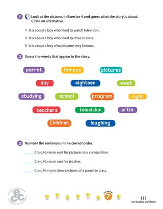 studying school program right 
111 
1 Look at the pictures in Exercise 4 and guess what the story is about. 
one hundred and eleven 
Circle an alternative. 
1 It is about a boy who liked to watch television. 
2 It is about a boy who liked to draw in class. 
3 It is about a boy who became very famous. 
2 Guess the words that appear in the story. 
parrot famous pictures 
day eighteen week 
teachers television prize 
Children laughing 
3 Number the sentences in the correct order. 
_____ Craig Norman sent his pictures to a competition. 
_____ Craig Norman met his teacher. 
_____ Craig Norman drew pictures of a parrot in class. 
 