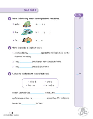 1 Write the missing letters to complete the Past tense. 
1 Make m d e 
2 Buy b o g t 
3 Eat a e 
2 Write the verbs in the Past tense. 
1 John and Betsy (go) to the Hill Top School for the 
 rst time yesterday. 
2 They (wear) their new school uniforms. 
3 They (have) a great time! 
3 Complete the text with the words below. 
114 
one hundred and fourteen 
Unit Test 8 
Points 
__ / 3 
__ / 3 
__ / 4 
d i e d w a s 
b o r n w r o t e 
Robert Spangle was in 1952. He 
an American writer. He more than  fty children’s 
books. He in 2003. 
 