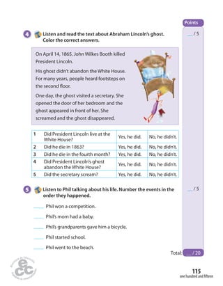 Points 
__ / 5 
__ / 5 
Total: __ / 20 
115 
one hundred and  fteen 
4 Listen and read the text about Abraham Lincoln’s ghost. 
Color the correct answers. 
On April 14, 1865, John Wilkes Booth killed 
President Lincoln. 
His ghost didn’t abandon the White House. 
For many years, people heard footsteps on 
the second  oor. 
One day, the ghost visited a secretary. She 
opened the door of her bedroom and the 
ghost appeared in front of her. She 
screamed and the ghost disappeared. 
1 Did President Lincoln live at the 
White House? Yes, he did. No, he didn’t. 
2 Did he die in 1863? Yes, he did. No, he didn’t. 
3 Did he die in the fourth month? Yes, he did. No, he didn’t. 
4 Did President Lincoln’s ghost 
abandon the White House? Yes, he did. No, he didn’t. 
5 Did the secretary scream? Yes, he did. No, he didn’t. 
5 Listen to Phil talking about his life. Number the events in the 
order they happened. 
Phil won a competition. 
Phil’s mom had a baby. 
Phil’s grandparents gave him a bicycle. 
Phil started school. 
Phil went to the beach. 
 