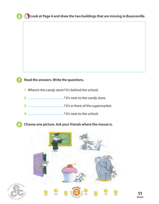 6 Look at Page 6 and draw the two buildings that are missing in Bounceville. 
11 
eleven 
7 Read the answers. Write the questions. 
1 Where’s the candy store? It’s behind the school. 
2 ? It’s next to the candy store. 
3 ? It’s in front of the supermarket. 
4 ? It’s next to the school. 
8 Choose one picture. Ask your friends where the mouse is. 
Homework Book page 6 
 