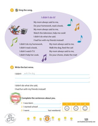 121 
1 Sing the song. 
to Unit 8 
one hundred and twenty-one 
I didn’t do it! 
My mom always said to me, 
Do your homework, read a book, 
My mom always said to me, 
Watch the television, help me cook! 
I didn’t do what she said. 
I had fun with my friends instead! 
I didn’t do my homework, 
I didn’t read a book, 
I didn’t watch T.V. 
I didn’t help her cook. 
2 Write the last verse. 
I didn’t 
. 
. 
walk the dog 
I didn’t do what she said, 
I had fun with my friends instead! 
My mom always said to me, 
Walk the dog, feed the cat! 
My mom always said to me, 
Do your chores, shake the mat! 
Complete the sentences about you. 
1 I was born . 
2 I started school . 
3 I went last weekend. 
1 2 3 
Homework Book page 50 
 
