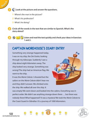 1 Look at the picture and answer the questions. 
1 Where’s the man in the picture? 
2 What’s his profession? 
3 What’s he doing? 
2 Circle all the words in the text that are similar to Spanish. What’s the 
story about? 
3 Listen and read the text quickly and check your ideas in Exercises 
CAPTAIN MOREHOUSE’S DIARY ENTRY 
122 
Unit 9 
one hundred and twenty-two 
1 and 2. 
Something very strange happened today. 
I was on my ship, the Dei Gratia, looking 
through my telescope. Suddenly I saw a 
ship about eight kilometers away. The 
ship looked very strange. Something was 
wrong! The ship had an American  ag. We 
went to the ship. 
It was the Marie Celeste. I shouted but the 
sailors on the Marie Celeste didn’t hear me 
and they didn’t answer. We climbed onto 
the ship. We walked all over the ship. It 
was empty! We went down and looked into the cabins. Everything was in 
perfect order. We didn’t see anything strange down there … but there was 
nobody there! What happened? It was a mystery! We took the Marie Celeste to 
the Coast Guard in Gibraltar. It’s a journey of 1000 kilometers. 
 
