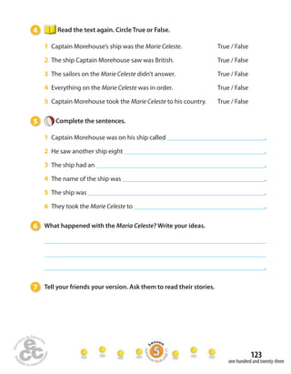 123 
one hundred and twenty-three 
4 Read the text again. Circle True or False. 
1 Captain Morehouse’s ship was the Marie Celeste. True / False 
2 The ship Captain Morehouse saw was British. True / False 
3 The sailors on the Marie Celeste didn’t answer. True / False 
4 Everything on the Marie Celeste was in order. True / False 
5 Captain Morehouse took the Marie Celeste to his country. True / False 
5 Complete the sentences. 
1 Captain Morehouse was on his ship called . 
2 He saw another ship eight . 
3 The ship had an . 
4 The name of the ship was . 
5 The ship was . 
6 They took the Marie Celeste to . 
6 What happened with the Maria Celeste? Write your ideas. 
. 
7 Tell your friends your version. Ask them to read their stories. 
Homework Book page 51 
 