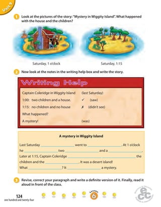 1 Look at the pictures of the story: “Mystery in Wiggity Island”. What happened 
Captain Coleridge in Wiggity Island 
1:00: two children and a house. 
1:15: no children and no house 
What happened? 
A mystery! 
Last Saturday ____________________ went to ____________________ . At 1 o’clock 
he ____________________ two ____________________ and a ____________________. 
Later at 1:15, Captain Coleridge ____________________ ____________________ the 
children and the ____________________. It was a desert island! 
What ____________________? It ____________________ a mystery. 
124 
Unit 9 
one hundred and twenty-four 
(last Saturday) 
ü (saw) 
✗ (didn’t see) 
(was) 
with the house and the children? 
Saturday, 1 o’clock Saturday, 1:15 
2 Now look at the notes in the writing help box and write the story. 
A mystery in Wiggity Island 
3 Revise, correct your paragraph and write a de nite version of it. Finally, read it 
aloud in front of the class. 
 
