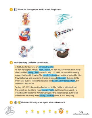 125 
one hundred and twenty- ve 
1 Where do these people work? Match the pictures. 
2 Read the story. Circle the correct word. 
In 1985, Buster Carr was an astronaut / a pilot. 
He  ew helicopters. Once a week / month, he  ew 150 kilometers to St. Mary’s 
Island and left money / food there. On July 11th, 1985, he started his weekly 
journey but he didn’t arrive. The people / animals on the island waited for him. 
They looked up and saw some strange silver and red / green  ashing lights. 
Where was Buster? The islanders called the Coast Guard / police o cers, but 
they didn’t  nd Buster. 
On July 11th, 1995, Buster Carr landed on St. Mary’s Island with the food. 
The people on the island were younger / older, but Buster Carr wasn’t. He 
looked exactly the same. “Where were you?” the people asked. But Buster 
didn’t know what they were talking / thinking about. It was a mystery. 
3 Listen to the story. Check your ideas in Exercise 2. 
 